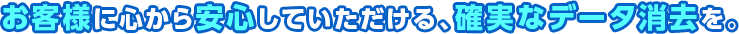 お客様に心から安心していただける確実なデータ消去を。