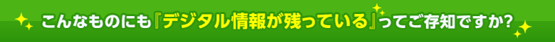 こんなものにも『デジタル情報が残っている』ってご存知ですか？