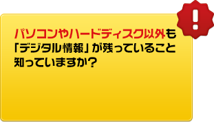 パソコンやハードディスク以外も「デジタル情報」が残っていること知っていますか？