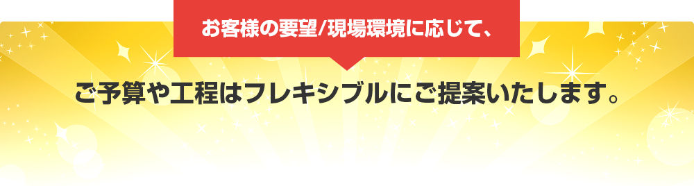 お客様の要望/現場環境に応じて、　ご予算や工程はフレキシブルにご提案いたします。