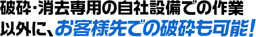 破砕・消去専用の自社設備での作業以外に、お客様先での破砕も可能！