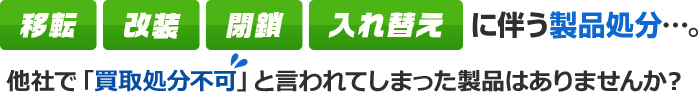 移転 改装 閉鎖 入れ替え に伴う製品処分…。 他社で「買取処分不可」と言われてしまった製品はありませんか？