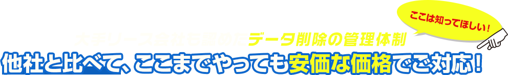 大手リース会社も認めたデータ削除の管理体制 他社と比べて、ここまでやっても安価な価格でご対応！